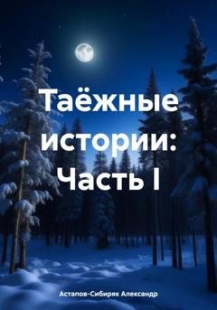 Обложка книги «Таёжные истории: Часть I» — Александр Астапов-Сибиряк