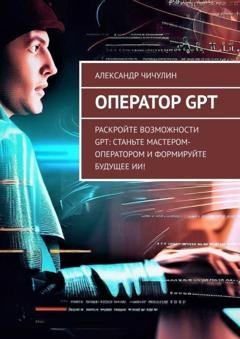 Обложка книги «Оператор GPT. Раскройте возможности GPT: станьте мастером-оператором и формируйте будущее ИИ!» — Александр Чичулин