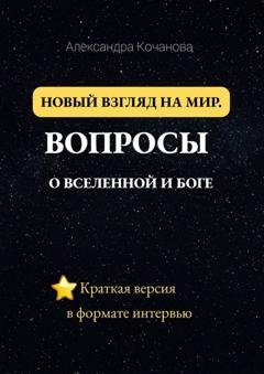 Обложка книги «Новый взгляд на мир. Вопросы о Вселенной и Боге. Краткая версия в формате интервью» — Александра Кочанова