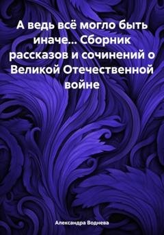 Обложка книги «А ведь всё могло быть иначе… Сборник рассказов и сочинений о Великой Отечественной войне» — Александра Сергеевна Воднева