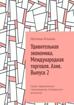 Обложка книги «Удивительная экономика. Международная торговля. Азия. Выпуск 2. Серия «Удивительное страноведение. Калейдоскоп вопросов»» — Наталья Ильина