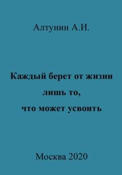 Обложка книги «Каждый берет от жизни лишь то, что может усвоить» — Александр Иванович Алтунин