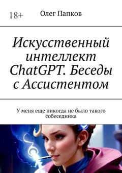 Обложка книги «Искусственный интеллект ChatGPT. Беседы с Ассистентом. У меня еще никогда не было такого собеседника» — Олег Папков
