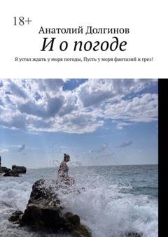 Обложка книги «И о погоде. Я устал ждать у моря погоды, пусть у моря фантазий и грез!» — Анатолий Долгинов