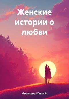 Обложка книги «Женские истории о любви» — Юлия А. Морозова
