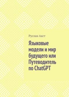 Обложка книги «Языковые модели и мир будущего, или Путеводитель по ChatGPT» — Руслан Акст