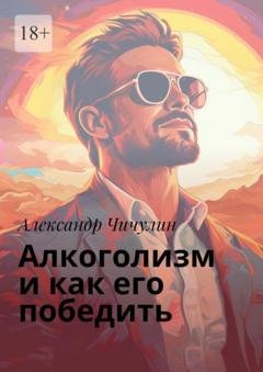 Обложка книги «Алкоголизм и как его победить. Здравствуй, трезвая жизнь: Уникальное руководство для преодоления алкогольной зависимости!» — Александр Чичулин