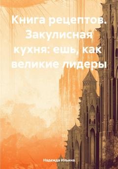Обложка книги «Книга рецептов. Закулисная кухня: ешь, как великие лидеры» — Надежда Ильина