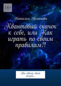 Обложка книги «Квантовый скачок к себе, или Как играть по своим правилам?! Ты автор своей жизни…» — Наталия Урманова
