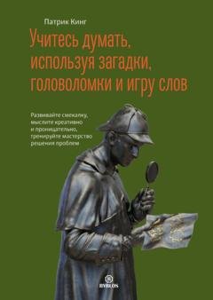 Обложка книги «Учитесь думать, используя загадки, головоломки и игру слов. Развивайте смекалку, мыслите креативно и проницательно, тренируйте мастерство решения проблем» — Патрик Кинг