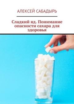 Обложка книги «Сладкий яд. Понимание опасности сахара для здоровья» — Алексей Сабадырь