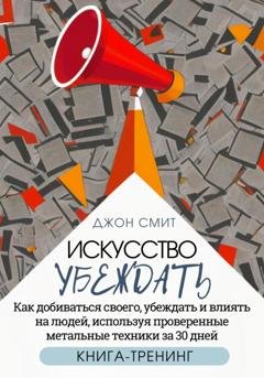 Обложка книги «Искусство убеждать. Как добиваться своего, убеждать и влиять на людей, используя проверенные метальные техники за 30 дней. Книга-тренинг» — Джон Смит